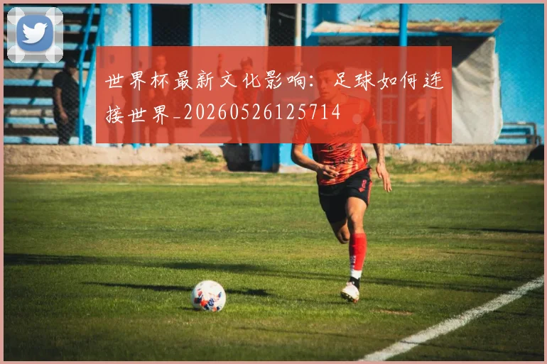 世界杯最新文化影响：足球如何连接世界_20260526125714