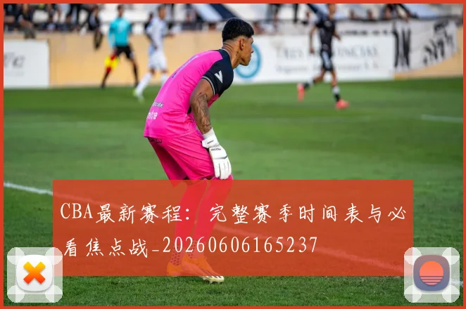 CBA最新赛程：完整赛季时间表与必看焦点战_20260606165237