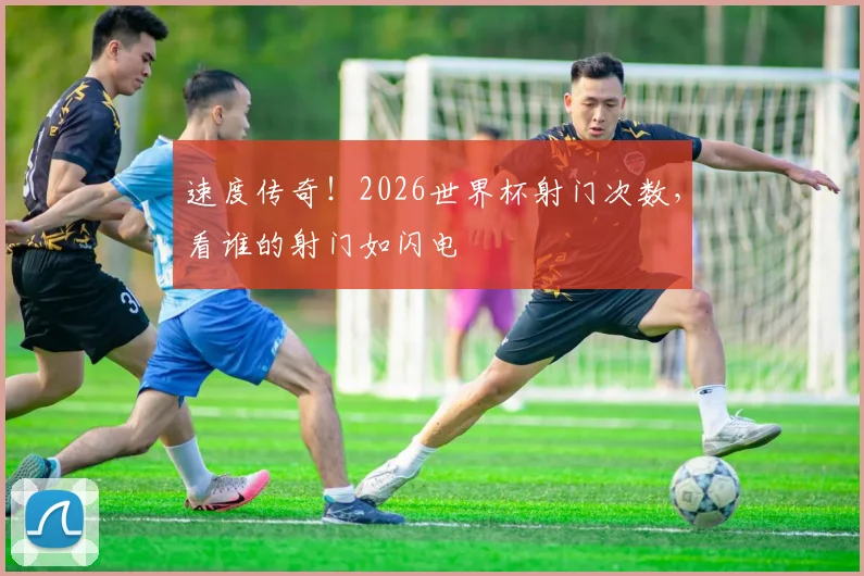 速度传奇!2026世界杯射门次数,看谁的射门如闪电