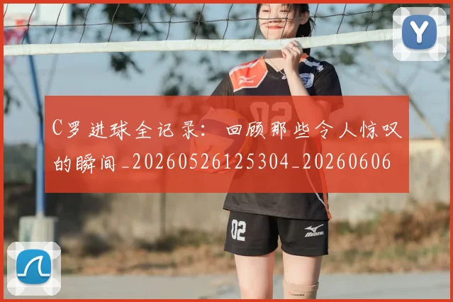 C罗进球全记录:回顾那些令人惊叹的瞬间_20260526125304_20260606165501
