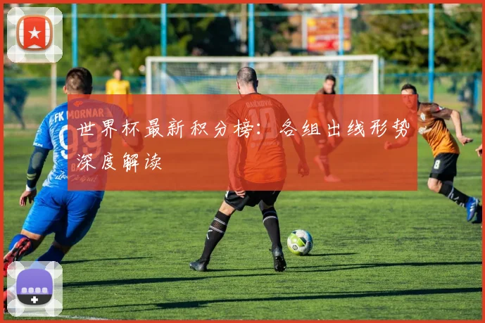 世界杯最新积分榜：各组出线形势深度解读