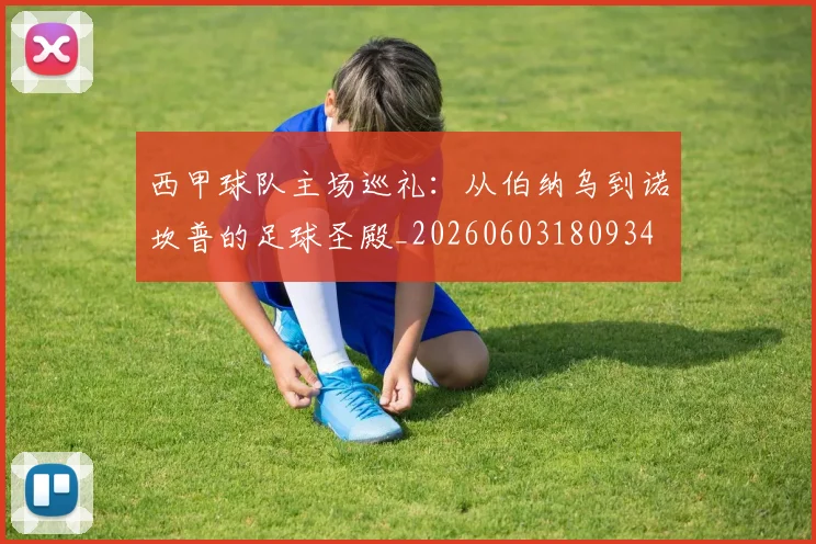 西甲球队主场巡礼：从伯纳乌到诺坎普的足球圣殿_20260603180934
