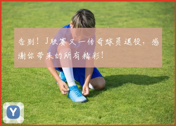 告别！J联赛又一传奇球员退役，感谢你带来的所有精彩！