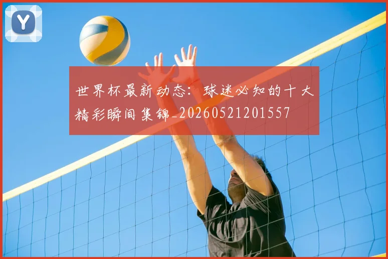 世界杯最新动态：球迷必知的十大精彩瞬间集锦_20260521201557