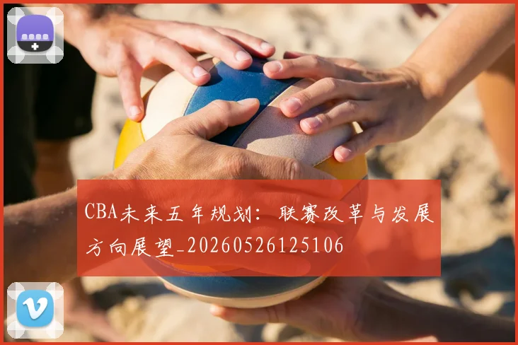 CBA未来五年规划：联赛改革与发展方向展望_20260526125106