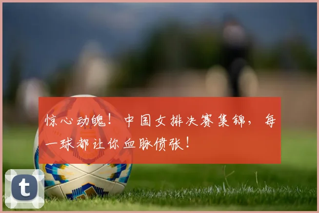惊心动魄！中国女排决赛集锦，每一球都让你血脉偾张！