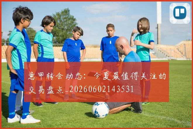 意甲转会动态：今夏最值得关注的交易盘点_20260602143531