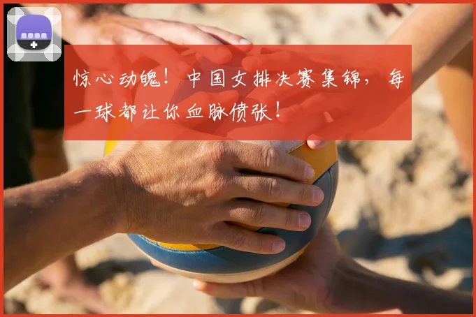 惊心动魄！中国女排决赛集锦，每一球都让你血脉偾张！