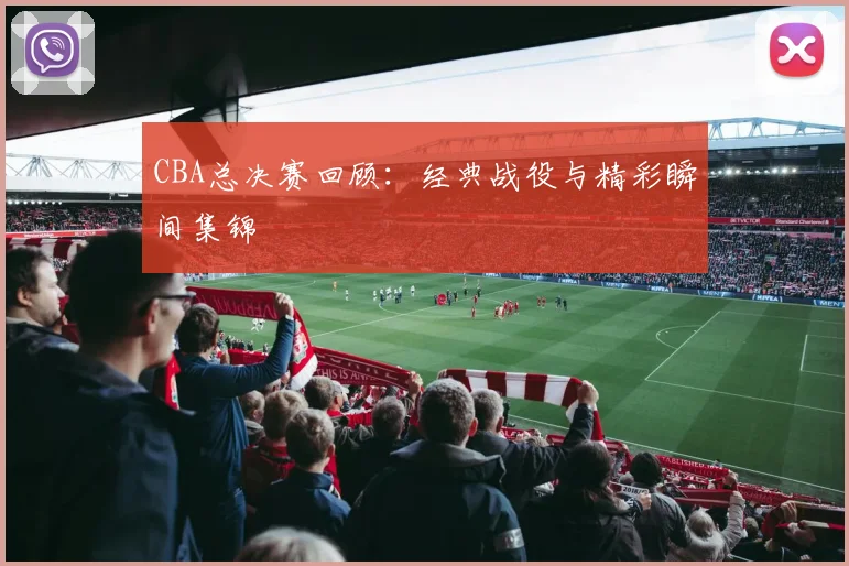 CBA总决赛回顾：经典战役与精彩瞬间集锦
